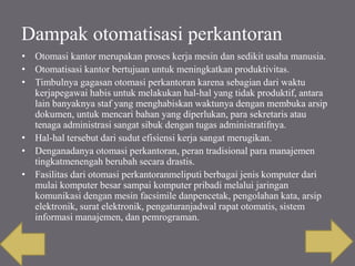 Dampak otomatisasi perkantoran
• Otomasi kantor merupakan proses kerja mesin dan sedikit usaha manusia.
• Otomatisasi kantor bertujuan untuk meningkatkan produktivitas.
• Timbulnya gagasan otomasi perkantoran karena sebagian dari waktu
kerjapegawai habis untuk melakukan hal-hal yang tidak produktif, antara
lain banyaknya staf yang menghabiskan waktunya dengan membuka arsip
dokumen, untuk mencari bahan yang diperlukan, para sekretaris atau
tenaga administrasi sangat sibuk dengan tugas administratifnya.
• Hal-hal tersebut dari sudut efisiensi kerja sangat merugikan.
• Denganadanya otomasi perkantoran, peran tradisional para manajemen
tingkatmenengah berubah secara drastis.
• Fasilitas dari otomasi perkantoranmeliputi berbagai jenis komputer dari
mulai komputer besar sampai komputer pribadi melalui jaringan
komunikasi dengan mesin facsimile danpencetak, pengolahan kata, arsip
elektronik, surat elektronik, pengaturanjadwal rapat otomatis, sistem
informasi manajemen, dan pemrograman.
 