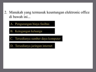 2. Manakah yang termasuk keuntungan elektronic office
di bawah ini...
A. Pengurangan biaya fasiltas
B. Ketegangan keluarga
C. Tersedianya sumber daya komputer
D. Tersedianya jaringan internet
 