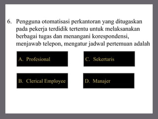 6. Pengguna otomatisasi perkantoran yang ditugaskan
pada pekerja terdidik tertentu untuk melaksanakan
berbagai tugas dan menangani korespondensi,
menjawab telepon, mengatur jadwal pertemuan adalah
A. Profesional C. Sekertaris
B. Clerical Employee D. Manajer
 