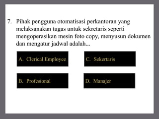 7. Pihak pengguna otomatisasi perkantoran yang
melaksanakan tugas untuk sekretaris seperti
mengoperasikan mesin foto copy, menyusun dokumen
dan mengatur jadwal adalah...
B. Profesional
C. SekertarisA. Clerical Employee
D. Manajer
 