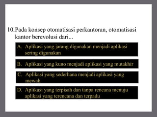 10.Pada konsep otomatisasi perkantoran, otomatisasi
kantor berevolusi dari...
B. Aplikasi yang kuno menjadi aplikasi yang mutakhir
A. Aplikasi yang jarang digunakan menjadi aplikasi
sering digunakan
C. Aplikasi yang sederhana menjadi aplikasi yang
mewah
D. Aplikasi yang terpisah dan tanpa rencana menuju
aplikasi yang terencana dan terpadu
 
