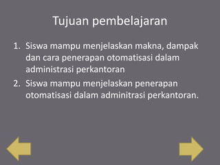 Tujuan pembelajaran
1. Siswa mampu menjelaskan makna, dampak
dan cara penerapan otomatisasi dalam
administrasi perkantoran
2. Siswa mampu menjelaskan penerapan
otomatisasi dalam adminitrasi perkantoran.
 
