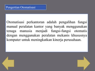 Pengertian Otomatisasi
Otomatisasi perkantoran adalah pengalihan fungsi
manual peralatan kantor yang banyak menggunakan
tenaga manusia menjadi fungsi-fungsi otomatis
dengan menggunakan peralatan mekanis khususnya
komputer untuk meningkatkan kinerja perusahaan.
 