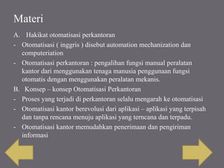 Materi
A. Hakikat otomatisasi perkantoran
- Otomatisasi ( inggris ) disebut automation mechanization dan
computeriation
- Otomatisasi perkantoran : pengalihan fungsi manual peralatan
kantor dari menggunakan tenaga manusia penggunaan fungsi
otomatis dengan menggunakan peralatan mekanis.
B. Konsep – konsep Otomatisasi Perkantoran
- Proses yang terjadi di perkantoran selalu mengarah ke otomatisasi
- Otomatisasi kantor berevolusi dari aplikasi – aplikasi yang terpisah
dan tanpa rencana menuju aplikasi yang terncana dan terpadu.
- Otomatisasi kantor memudahkan penerimaan dan pengiriman
informasi
 
