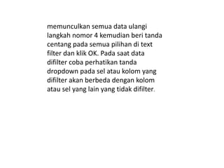 memunculkan semua data ulangi
langkah nomor 4 kemudian beri tanda
centang pada semua pilihan di text
filter dan klik OK. Pada saat data
difilter coba perhatikan tanda
dropdown pada sel atau kolom yang
difilter akan berbeda dengan kolom
atau sel yang lain yang tidak difilter.
 