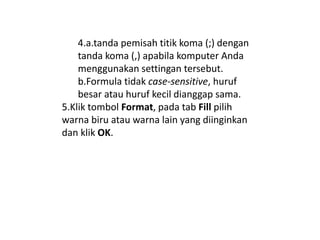 4.a.tanda pemisah titik koma (;) dengan
tanda koma (,) apabila komputer Anda
menggunakan settingan tersebut.
b.Formula tidak case-sensitive, huruf
besar atau huruf kecil dianggap sama.
5.Klik tombol Format, pada tab Fill pilih
warna biru atau warna lain yang diinginkan
dan klik OK.
 