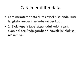 Cara memfilter data
• Cara memfilter data di ms excel bisa anda ikuti
langkah-langkahnya sebagai berikut :
• 1. Blok kepala tabel atau judul kolom yang
akan difilter. Pada gambar dibawah ini blok sel
A2 sampai
 