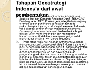 Tahapan Geostrategi
Indonesia dari awal
pembentukan1. Pada awalnya, geostrategi Indonesia digagas oleh
Sekolah Staf dan Komando Angkatan Darat (SESKOAD)
Bandung tahun 1962. Konsep geostrategi Indonesia yang
terumus adalah pentingnya pengkajian terhadap
perkembangan lingkungan strategi di kawasan Indonesia
yang ditandai dengan meluasnya pengaruh komunis.
Geostrategi Indonesia pada saat itu dimaknai sebagai
strategi untuk mengembangkan dan membangun
kemampuan territorial dan kemampuan gerilya untuk
menghadapi ancaman komunis di Indonesia.
2. Pada tahun 1965-an Lembaga Ketahanan Nasional
mengembangkan konsep geostrategi Indonesia yang lebih
maju dengan rumusan sebagai berikut : bahwa geostrategi
Indonesia harus berupa sebuah konsep strategi untuk
mengembangkan keuletan dan daya tahan, juga
pengembangan kekuatan nasional untuk menghadapi dan
menangkal ancaman, tantangan, hambatan dan gangguan
baik bersifat internal maupun eksternal. Gagasan ini agak
lebih progresif tapi tetap terlihat sebagai konsep geostrategi
Indonesia awal dalam membangun kemampuan nasional
sebagai faktor kekuatan pengangguh bahaya.
 