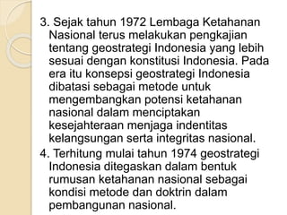 3. Sejak tahun 1972 Lembaga Ketahanan
Nasional terus melakukan pengkajian
tentang geostrategi Indonesia yang lebih
sesuai dengan konstitusi Indonesia. Pada
era itu konsepsi geostrategi Indonesia
dibatasi sebagai metode untuk
mengembangkan potensi ketahanan
nasional dalam menciptakan
kesejahteraan menjaga indentitas
kelangsungan serta integritas nasional.
4. Terhitung mulai tahun 1974 geostrategi
Indonesia ditegaskan dalam bentuk
rumusan ketahanan nasional sebagai
kondisi metode dan doktrin dalam
pembangunan nasional.
 