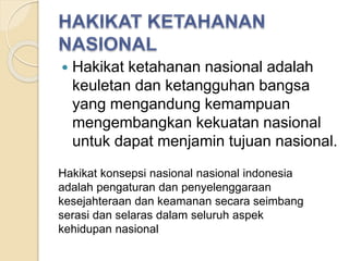  Hakikat ketahanan nasional adalah
keuletan dan ketangguhan bangsa
yang mengandung kemampuan
mengembangkan kekuatan nasional
untuk dapat menjamin tujuan nasional.
Hakikat konsepsi nasional nasional indonesia
adalah pengaturan dan penyelenggaraan
kesejahteraan dan keamanan secara seimbang
serasi dan selaras dalam seluruh aspek
kehidupan nasional
 
