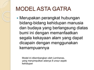 MODEL ASTA GATRA
 Merupakan perangkat hubungan
bidang-bidang kehidupan manusia
dan budaya yang berlangsung diatas
bumi ini dengan memanfaatkan
segala kekayaan alam yang dapat
dicapain dengan menggunakan
kemampuannya
Model ini dikembangkan oleh Lemhanas,
yang menyimpulkan adanya 8 unsur aspek
kehidupan
 