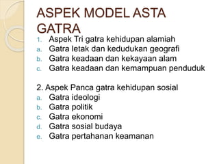 ASPEK MODEL ASTA
GATRA
1. Aspek Tri gatra kehidupan alamiah
a. Gatra letak dan kedudukan geografi
b. Gatra keadaan dan kekayaan alam
c. Gatra keadaan dan kemampuan penduduk
2. Aspek Panca gatra kehidupan sosial
a. Gatra ideologi
b. Gatra politik
c. Gatra ekonomi
d. Gatra sosial budaya
e. Gatra pertahanan keamanan
 
