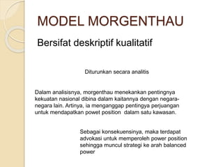 MODEL MORGENTHAU
Bersifat deskriptif kualitatif
Diturunkan secara analitis
Dalam analisisnya, morgenthau menekankan pentingnya
kekuatan nasional dibina dalam kaitannya dengan negara-
negara lain. Artinya, ia menganggap pentingya perjuangan
untuk mendapatkan powet position dalam satu kawasan.
Sebagai konsekuensinya, maka terdapat
advokasi untuk memperoleh power position
sehingga muncul strategi ke arah balanced
power
 