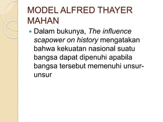 MODEL ALFRED THAYER
MAHAN
 Dalam bukunya, The influence
scapower on history mengatakan
bahwa kekuatan nasional suatu
bangsa dapat dipenuhi apabila
bangsa tersebut memenuhi unsur-
unsur
 