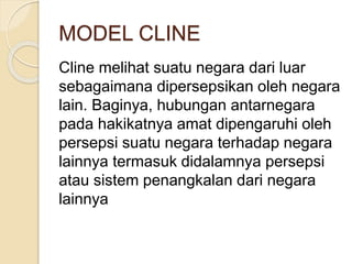 MODEL CLINE
Cline melihat suatu negara dari luar
sebagaimana dipersepsikan oleh negara
lain. Baginya, hubungan antarnegara
pada hakikatnya amat dipengaruhi oleh
persepsi suatu negara terhadap negara
lainnya termasuk didalamnya persepsi
atau sistem penangkalan dari negara
lainnya
 