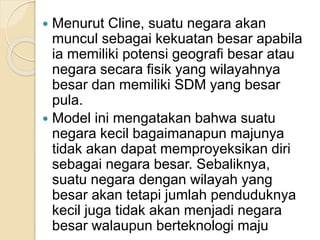  Menurut Cline, suatu negara akan
muncul sebagai kekuatan besar apabila
ia memiliki potensi geografi besar atau
negara secara fisik yang wilayahnya
besar dan memiliki SDM yang besar
pula.
 Model ini mengatakan bahwa suatu
negara kecil bagaimanapun majunya
tidak akan dapat memproyeksikan diri
sebagai negara besar. Sebaliknya,
suatu negara dengan wilayah yang
besar akan tetapi jumlah penduduknya
kecil juga tidak akan menjadi negara
besar walaupun berteknologi maju
 
