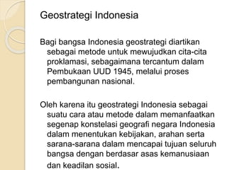Geostrategi Indonesia
Bagi bangsa Indonesia geostrategi diartikan
sebagai metode untuk mewujudkan cita-cita
proklamasi, sebagaimana tercantum dalam
Pembukaan UUD 1945, melalui proses
pembangunan nasional.
Oleh karena itu geostrategi Indonesia sebagai
suatu cara atau metode dalam memanfaatkan
segenap konstelasi geografi negara Indonesia
dalam menentukan kebijakan, arahan serta
sarana-sarana dalam mencapai tujuan seluruh
bangsa dengan berdasar asas kemanusiaan
dan keadilan sosial.
 