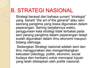 B. STRATEGI NASIONAL
Strategi berasal dari bahasa yunani “strategia”
yang berarti ”the art of the general” atau seni
seorang panglima yang biasa digunakan dalam
peperangan. Seiring berjalannya waktu,
penggunaan kata strategi tidak terbatas pada
seni perang panglima dalam peperangan tetapi
sudah digunakan dalam ilmu ekonomi maupun
bidang olahraga.
Sedangkan Strategi nasional adalah seni dan
ilmu menggunakan dan mengembangkan
kekuatan (ideology, politik, ekonomi, social
budaya dan hankam) untuk mencapai tujuan
yang telah ditetapkan oleh politik nasional.
 