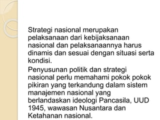 Strategi nasional merupakan
pelaksanaan dari kebijaksanaan
nasional dan pelaksanaannya harus
dinamis dan sesuai dengan situasi serta
kondisi.
Penyusunan politik dan strategi
nasional perlu memahami pokok pokok
pikiran yang terkandung dalam sistem
manajemen nasional yang
berlandaskan ideologi Pancasila, UUD
1945, wawasan Nusantara dan
Ketahanan nasional.
 