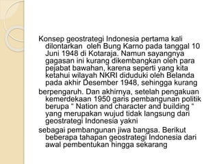 Konsep geostrategi Indonesia pertama kali
dilontarkan oleh Bung Karno pada tanggal 10
Juni 1948 di Kotaraja. Namun sayangnya
gagasan ini kurang dikembangkan oleh para
pejabat bawahan, karena seperti yang kita
ketahui wilayah NKRI diduduki oleh Belanda
pada akhir Desember 1948, sehingga kurang
berpengaruh. Dan akhirnya, setelah pengakuan
kemerdekaan 1950 garis pembangunan politik
berupa “ Nation and character and building “
yang merupakan wujud tidak langsung dari
geostrategi Indonesia yakni
sebagai pembangunan jiwa bangsa. Berikut
beberapa tahapan geostrategi Indonesia dari
awal pembentukan hingga sekarang
 