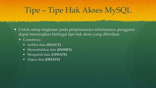 Tipe – Tipe Hak Akses MySQL
 Untuk setiap tingkatan pada penjelasannya sebelumnya, pengguna
dapat menerapkan berbagai tipe hak akses yang diberikan.
 Contohnya :
 melihat data (SELECT)
 Menambahkan data (INSERT)
 Mengubah data (UPDATE)
 Hapus data (DELETE)
 