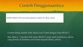 Contoh Penggunaannya
Contoh diatas adalah :Hak Akses Level Tabel dengan Tipe SELECT
Bisa dibaca : “memberi hak akses SELECT pada tabel mahasiswa_ilkom
yang berada di database universitas kepada ilkom_admin.
GRANT SELECT ON universitas.mahasiswa_ilkom TO ilkom_admin;
 