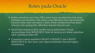 Roles pada Oracle
 Ketika membuat user baru DBA tentu harus memberikan hak akses
terhadap user tersebut. Hak akses yang diberikan bisa saja berjumlah
banyak, tentu akan memakan waktu untuk memberikan hak akses
satu per satu apalagi jika diberikan kepada banyak user .
 Selain bisa membuat Role sendiri sesuai kebutuhan, Oracle
menyediakan Role RESOURCE. Role ini berisi grant untuk membuat
tabel, membuat index dll.
 Umumnya cukup memberi GRANT CONNECT dan GRANT
RESOURCE ke user baru, user dapat melakukan banyak bagian
didalamnya.
 