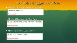 Contoh Penggunaan Role
 Membuat Role Baru dengan nama Guru;
 Memberi Hak Akses ke Role Guru
 Memberikan Role Guru ke User
CREATE ROLE GURU;
Role created.
GRANT CREATE TABLE, CREATE VIEW TO GURU;
Grant succeeded.
GRANT GURU TO BUDI, ANI;
Grant succeeded.
 