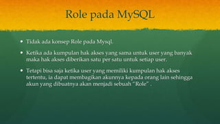 Role pada MySQL
 Tidak ada konsep Role pada Mysql.
 Ketika ada kumpulan hak akses yang sama untuk user yang banyak
maka hak akses diberikan satu per satu untuk setiap user.
 Tetapi bisa saja ketika user yang memiliki kumpulan hak akses
tertentu, ia dapat membagikan akunnya kepada orang lain sehingga
akun yang dibuatnya akan menjadi sebuah “Role” .
 