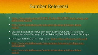 Sumber Referensi
 https://docs.oracle.com/cd/E12151_01/doc.150/e12155/oracle_mysql_com
pared.htm#i1026195
 http://www.duniailkom.com/jenis-jenis-hak-akses-privileges-dalam-
mysql/
 Oracle9i Introduction to SQL oleh Tessy Badriyah, S.Kom,MT, Politeknik
Elektronika Negeri Surabaya Institut Teknologi Sepuluh November Surabaya
 Privileges & Role MI2154 – SQL Lanjut dedyrw@tass.telkomuniversity.ac.id
 http://www.duniailkom.com/cara-membuat-hak-akses-privileges-user-
mysql-grant/
 http://www.duniailkom.com/jenis-jenis-hak-akses-privileges-dalam-
mysql/
 