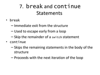7.   break  and  continue  Statements   break Immediate exit from the structure Used to escape early from a loop Skip the remainder of a  switch  statement continue Skips the remaining statements in the body of the structure Proceeds with the next iteration of the loop 