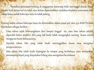 Tindakan penetapan tentang di anggapnya seseorang telah meninggal dunia, dapat
diambil baik dalam hal ini telah atau belum diperintahkan tindakan-tindakan sementara, dan
cukup kalau sudah beberapa lama Ia tidak pulang.
Tentang waktu selama beberapa lama itu ditentukkan dalam pasal 467 dan 470 KUH Perdata
ditentukan sebagai berikut :
1. Lima tahun sejak keberangkatan dari tempat tinggal itu, atau lima tahun setelah
diperoleh kabar terakhir, bila yang tak hadir tidak mengangkat seorang kuasa untuk
mengurusi harta kekayaannya.
2. Sepuluh tahun bila yang tidak hadir meninggalkan kuasa atau mengatur
pengurusannya.
3. Satu tahun bila tidak hadir bepergian ke tempat yang berbahaya, atau merupakan
penumpang kapal yang dinyatakan hilang atau mengalami kecelakaan.
 