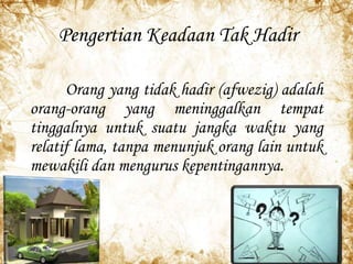 Pengertian Keadaan Tak Hadir
Orang yang tidak hadir (afwezig) adalah
orang-orang yang meninggalkan tempat
tinggalnya untuk suatu jangka waktu yang
relatif lama, tanpa menunjuk orang lain untuk
mewakili dan mengurus kepentingannya.
 