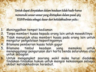 Untukdapat dinyatakan dalamkeadaan tidak hadir harus
memenuhi unsur-unsur yang ditetapkandalampasal 463
KUHPerdata sebagai dasar dari ketidakhadiranyaitu:
1. Meninggalkan tempat kediaman
2. Tanpa memberi kuasa kepada orang lain untuk mewakilinya
3. Tidak menunjuk atau memberi kuasa pada orang lain untuk
mengatur pengelolaan kepentingannya
4. Bilamana pemberian kuasa telah gugur
5. Bilamana timbul keadaan yang memaksa untuk
menanggulangi pengurusan dari harta benda seluruhnya atau
untuk sebagian
6. Untuk mengangkat seorang wakil maka harus diadakan
tindakan-tindakan hukum untuk mengisi kekosongan sebagai
akibat ketidakhadiran tersebut.
 
