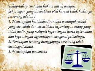 Tahap-tahap tindakan hukum untuk mengisi
kekosongan yang disebabkan oleh karena tidak hadirnya
seseorang adalah :
1. Menetapkan ketidakhadiran dan menunjuk wakil
yang mewakili dan memelihara kepentingan orang yang
tidak hadir, yang meliputi kepentingan harta kebendaan
dan kepentingan-kepentingan mengenai pribadinya.
2. Penetapan tentang dianggapnya seseorang telah
meninggal dunia.
3. Menetapkan pewarisan
 