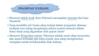 • Menurut istilah Arab, Kata Toleransi merupakan sinonim dari kata
Tasamuh.
• Yang memiliki arti “suatu sikap terpuji dalam pergaulan, dimana
terdapat rasa saling menghargai antara sesama manusia dalam
batas-batas yang digariskan oleh ajaran islam”
• Menurut Pengertian umum, Toleransi adalah suatu sikap menerima
dan damai terhadap apa yang terjadi, atau sikap menghormati
oranglain untuk melaksanakan hak-haknya.
PENGERTIAN TOLERANSI
 