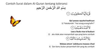Contoh Surat dalam Al-Quran tentang toleransi
ِ‫من‬ْ‫ح‬َّ‫الر‬ ِ‫هللا‬ ِ‫م‬ْ‫س‬ِ‫ب‬ِ‫يم‬ ِ‫ح‬َّ‫الر‬
Qul yaaaaa ayyuhal kaafiruun
1) ”Katakanlah: "Hai orang-orang kafir!"
Laaa a'budu maa ta'buduun
2) aku tidak akan menyembah apa yang kamu sembah
Walaaa antum 'aabiduuna maaaaa a'bud
3) Dan kamu bukan penyembah Ilah yang aku sembah
 
