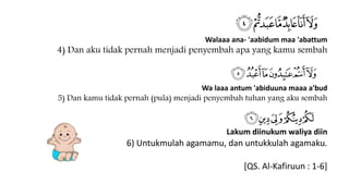 Walaaa ana- 'aabidum maa 'abattum
4) Dan aku tidak pernah menjadi penyembah apa yang kamu sembah
Wa laaa antum 'abiduuna maaa a'bud
5) Dan kamu tidak pernah (pula) menjadi penyembah tuhan yang aku sembah
Lakum diinukum waliya diin
6) Untukmulah agamamu, dan untukkulah agamaku.
[QS. Al-Kafiruun : 1-6]
 