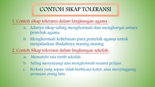 1. Contoh sikap toleransi dalam Lingkungan agama :
a. Adanya sikap saling menghormati dan menghargai antara
pemeluk agama.
b. Menghormati kebebasan para pemeluk agama untuk
menjalankan ibadahnya masing masing
2. Contoh Sikap toleransi dalam lingkungan sekolah :
a. Mematuhi tata tertib sekolah.
b. Saling menyayangi dan menghormati sesama pelajar.
c. Berkata yang sopan, tidak berbicara kotor, atau menyinggung
perasaan orang lain.
CONTOH SIKAP TOLERANSI
 