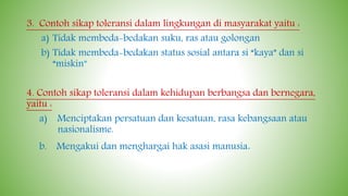 3. Contoh sikap toleransi dalam lingkungan di masyarakat yaitu :
a) Tidak membeda-bedakan suku, ras atau golongan
b) Tidak membeda-bedakan status sosial antara si “kaya” dan si
“miskin”
4. Contoh sikap toleransi dalam kehidupan berbangsa dan bernegara,
yaitu :
a) Menciptakan persatuan dan kesatuan, rasa kebangsaan atau
nasionalisme.
b. Mengakui dan menghargai hak asasi manusia.
 
