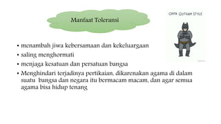 • menambah jiwa kebersamaan dan kekeluargaan
• saling menghormati
• menjaga kesatuan dan persatuan bangsa
• Menghindari terjadinya pertikaian, dikarenakan agama di dalam
suatu bangsa dan negara itu bermacam macam, dan agar semua
agama bisa hidup tenang
Manfaat Toleransi
 