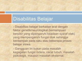 - Disabilitas belajar berkaitan erat dengan
faktor genetik/neurologikal (kemampuan
berpikir yang dipengaruhi keadaan syaraf otak)
yang mempengaruhi fungsi otak sehingga
berdampak pada satu atau beberapa proses
belajar siswa.
- Gangguan ini bukan pada masalah
kegagalan fungsi indera, cacat tubuh, masalah
psikologis, maupun masalah eksternal.
Disabilitas Belajar
 