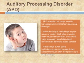 Auditory Processing Disorder
(APD)
- APD bukanlah tuli tetapi memiliki
hambatan untuk memahami apa yang
didengar.
- Mereka mungkin mendengar sayup-
sayup, mungkin tidak jelas, mungkin
tidak dapat membedakan urutan kata
yang terdengar, atau tidak dapat
menentukan darimana suara berasal.
- Masalahnya bukan pada
ketidakmampuan mendengar tetapi
ketidakmampuan otak memproses apa
yang didengar.
 
