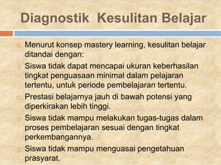 Diagnostik Kesulitan Belajar
 Menurut konsep mastery learning, kesulitan belajar
ditandai dengan:
 Siswa tidak dapat mencapai ukuran keberhasilan
tingkat penguasaan minimal dalam pelajaran
tertentu, untuk periode pembelajaran tertentu.
 Prestasi belajarnya jauh di bawah potensi yang
diperkirakan lebih tinggi.
 Siswa tidak mampu melakukan tugas-tugas dalam
proses pembelajaran sesuai dengan tingkat
perkembangannya.
 Siswa tidak mampu menguasai pengetahuan
prasyarat.
 