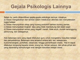 Gejala Psikologis Lainnya
Selain itu, perlu diidentifikasi gejala-gejala psikologis lainnya, misalnya:
a) Siswa mengabaikan dan lambat dalam melakukan aktivitas dan menyelesaian
tugas belajar.
b) Siswa menunjukkan sikap yang kurang produktif bahkan kurang pantas.
c) Siswa menunjukkan tingkah laku yang tidak mendukung dan tidak wajar.
d) Siswa menunjukkan emosi yang negatif: marah, tidak acuh, mudah tersinggung,
pemurung, dan sebagainya.
Ada beberapa cara yang dapat dilakukan guru untuk mengetahui kesulitan belajar
dan penyebabnya. Beberapa cara tersebut antara lain: tes, wawancara,
kuisioner/angket, portofolio, observasi, hingga pemeriksaan medis. Hal ini dapat
dilakukan langsung kepada siswa, orang tua, teman sebaya, dan pihak-pihak lain
yang dipandang berhubungan erat dengan kesulitan belajar siswa.
 