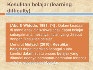 Kesulitan belajar (learning
difficulty)
 (Abu & Widodo, 1991: 74) : Dalam keadaan
di mana anak didik/siswa tidak dapat belajar
sebagaimana mestinya, itulah yang disebut
dengan “kesulitan belajar”.
 Menurut Mulyadi (2010), Kesulitan
belajar dapat diartikan sebagai suatu
kondisi dalam suatu proses belajar yang
ditandai adanya hambatan-hambatan tertentu
untuk mencapai hasil belajar.
 
