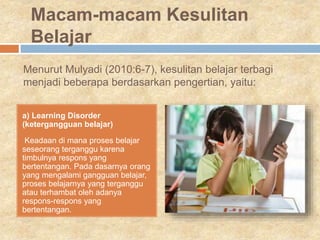 Menurut Mulyadi (2010:6-7), kesulitan belajar terbagi
menjadi beberapa berdasarkan pengertian, yaitu:
a) Learning Disorder
(ketergangguan belajar)
Keadaan di mana proses belajar
seseorang terganggu karena
timbulnya respons yang
bertentangan. Pada dasarnya orang
yang mengalami gangguan belajar,
proses belajarnya yang terganggu
atau terhambat oleh adanya
respons-respons yang
bertentangan.
Macam-macam Kesulitan
Belajar
 