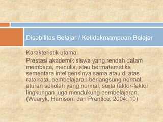 Karakteristik utama:
Prestasi akademik siswa yang rendah dalam
membaca, menulis, atau bermatematika
sementara inteligensinya sama atau di atas
rata-rata, pembelajaran berlangsung normal,
aturan sekolah yang normal, serta faktor-faktor
lingkungan juga mendukung pembelajaran.
(Waaryk, Harrison, dan Prentice, 2004: 10)
Disabilitas Belajar / Ketidakmampuan Belajar
 