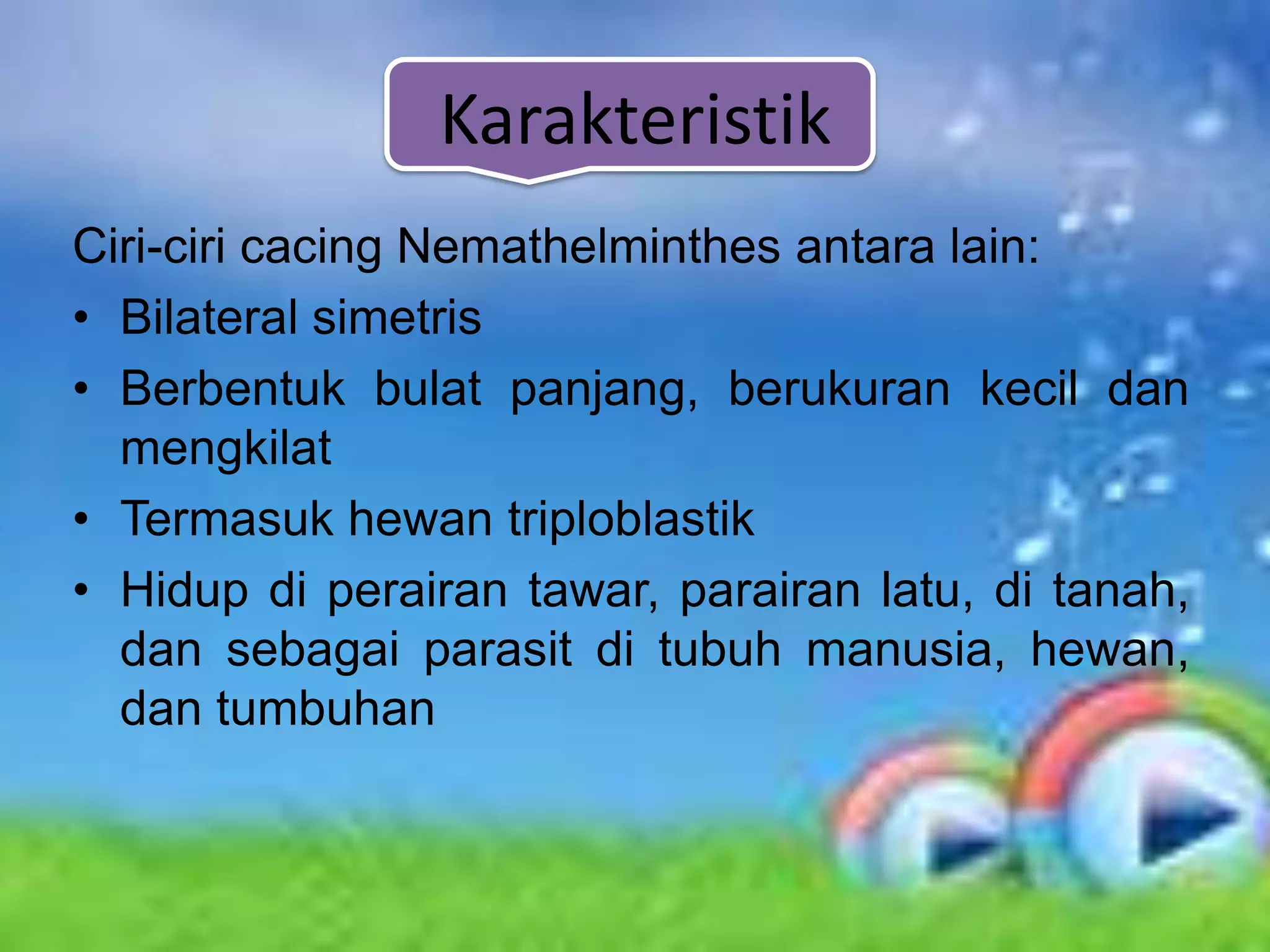 Karakteristik
Ciri-ciri cacing Nemathelminthes antara lain:
• Bilateral simetris
• Berbentuk bulat panjang, berukuran kecil dan
  mengkilat
• Termasuk hewan triploblastik
• Hidup di perairan tawar, parairan latu, di tanah,
  dan sebagai parasit di tubuh manusia, hewan,
  dan tumbuhan
 