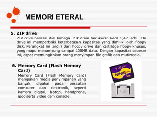 MEMORI ETERAL

5. ZIP drive
  ZIP drive berasal dari lomega. ZIP drive berukuran kecil 1,47 inchi. ZIP
  drive ini memperbaiki keterbatasan kapasitas yang dimiliki oleh floopy
  disk. Perangkat ini terdiri dari floopy drive dan cartridge floopy khusus,
  yang mapu menampung sampai 100MB data. Dengan kapasitas sebesar
  ini, dapat memungkinkan orang menyimpan file grafik dan mutimedia.


6. Memory Card (Flash Memory
   Card)
   Memory Card (Flash Memory Card)
   merupakan media penyimpanan yang
   banyak     dipakai  pada    peralatan
   computer dan elektronik, seperti
   kamera digital, laptop, handphone,
   ipod serta video gam console.
 